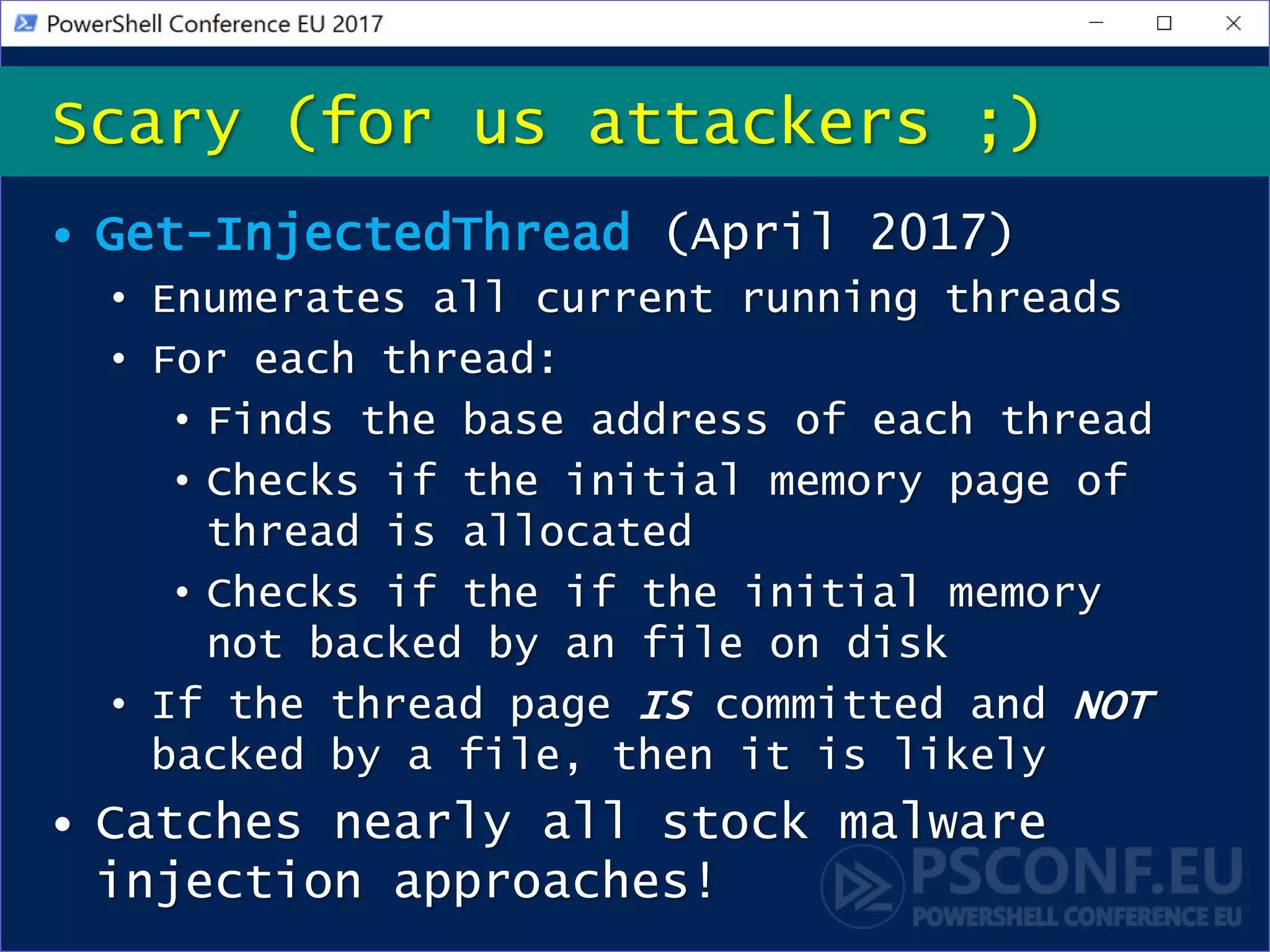 • Get-InjectedThread (April 2017)
• Enumerates all current running threads
• For each thread:
• Finds the base address of each thread
• Checks if the initial memory page of
thread is allocated
• Checks if the if the initial memory
not backed by an file on disk
• If the thread page IS committed and NOT
backed by a file, then it is likely
• Catches nearly all stock malware
injection approaches!
Scary (for us attackers ;)
 