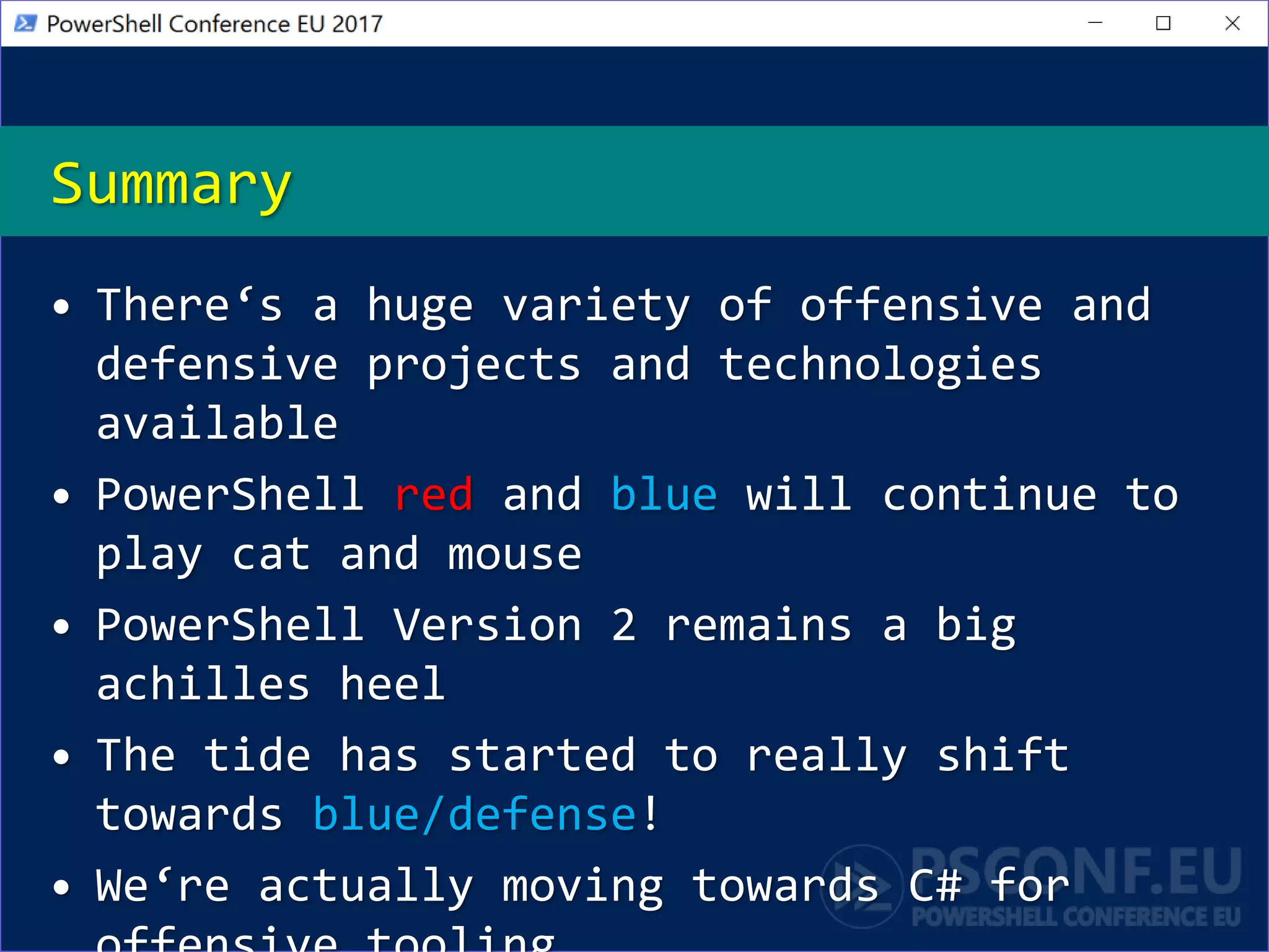 Summary
• There‘s a huge variety of offensive and
defensive projects and technologies
available
• PowerShell red and blue will continue to
play cat and mouse
• PowerShell Version 2 remains a big
achilles heel
• The tide has started to really shift
towards blue/defense!
• We‘re actually moving towards C# for
 