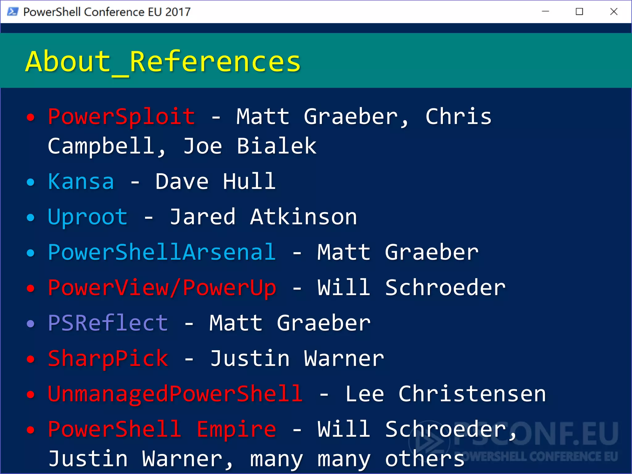 • PowerSploit - Matt Graeber, Chris
Campbell, Joe Bialek
• Kansa - Dave Hull
• Uproot - Jared Atkinson
• PowerShellArsenal - Matt Graeber
• PowerView/PowerUp - Will Schroeder
• PSReflect - Matt Graeber
• SharpPick - Justin Warner
• UnmanagedPowerShell - Lee Christensen
• PowerShell Empire - Will Schroeder,
Justin Warner, many many others
About_References
 