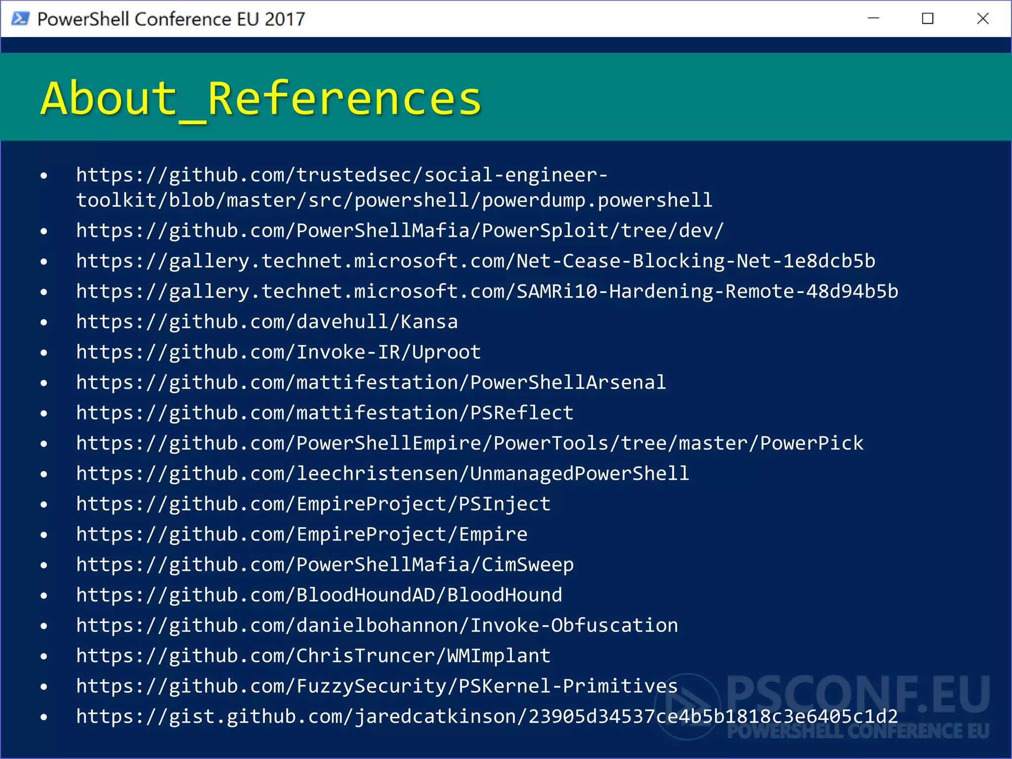 • https://github.com/trustedsec/social-engineer-
toolkit/blob/master/src/powershell/powerdump.powershell
• https://github.com/PowerShellMafia/PowerSploit/tree/dev/
• https://gallery.technet.microsoft.com/Net-Cease-Blocking-Net-1e8dcb5b
• https://gallery.technet.microsoft.com/SAMRi10-Hardening-Remote-48d94b5b
• https://github.com/davehull/Kansa
• https://github.com/Invoke-IR/Uproot
• https://github.com/mattifestation/PowerShellArsenal
• https://github.com/mattifestation/PSReflect
• https://github.com/PowerShellEmpire/PowerTools/tree/master/PowerPick
• https://github.com/leechristensen/UnmanagedPowerShell
• https://github.com/EmpireProject/PSInject
• https://github.com/EmpireProject/Empire
• https://github.com/PowerShellMafia/CimSweep
• https://github.com/BloodHoundAD/BloodHound
• https://github.com/danielbohannon/Invoke-Obfuscation
• https://github.com/ChrisTruncer/WMImplant
• https://github.com/FuzzySecurity/PSKernel-Primitives
• https://gist.github.com/jaredcatkinson/23905d34537ce4b5b1818c3e6405c1d2
About_References
 