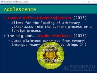 • Invoke-ReflectivePEInjection (2013)
• Allows for the loading of arbitrary
.EXEs/.DLLs into the current process or a
foreign process
• The big one… Invoke-Mimikatz (2013)
• Dumps plaintext passwords from memory!
(Amongst *many* other tasty things  )
Adolescence
 