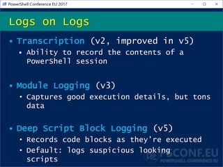 • Transcription (v2, improved in v5)
• Ability to record the contents of a
PowerShell session
• Module Logging (v3)
• Captures good execution details, but tons
data
• Deep Script Block Logging (v5)
• Records code blocks as they’re executed
• Default: logs suspicious looking
scripts
Logs on Logs
 