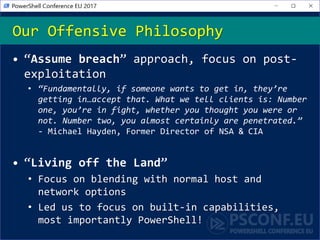 Our Offensive Philosophy
• “Assume breach” approach, focus on post-
exploitation
• “Fundamentally, if someone wants to get in, they’re
getting in…accept that. What we tell clients is: Number
one, you’re in fight, whether you thought you were or
not. Number two, you almost certainly are penetrated.”
- Michael Hayden, Former Director of NSA & CIA
• “Living off the Land”
• Focus on blending with normal host and
network options
• Led us to focus on built-in capabilities,
most importantly PowerShell!
 