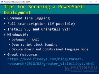• Command line logging
• Full transcription (if possible)
• Install v5, and uninstall v2!!
• Windows10:
• Defender + AMSI
• Deep script block logging
• Device Guard and constrained language mode
• Great resource:
https://www.fireeye.com/blog/threat-
research/2016/02/greater_visibilityt.html
Tips for Securing a PowerShell
Deployment
 