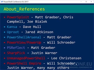 • PowerSploit - Matt Graeber, Chris
Campbell, Joe Bialek
• Kansa - Dave Hull
• Uproot - Jared Atkinson
• PowerShellArsenal - Matt Graeber
• PowerView/PowerUp - Will Schroeder
• PSReflect - Matt Graeber
• SharpPick - Justin Warner
• UnmanagedPowerShell - Lee Christensen
• PowerShell Empire - Will Schroeder,
Justin Warner, many many others
About_References
 