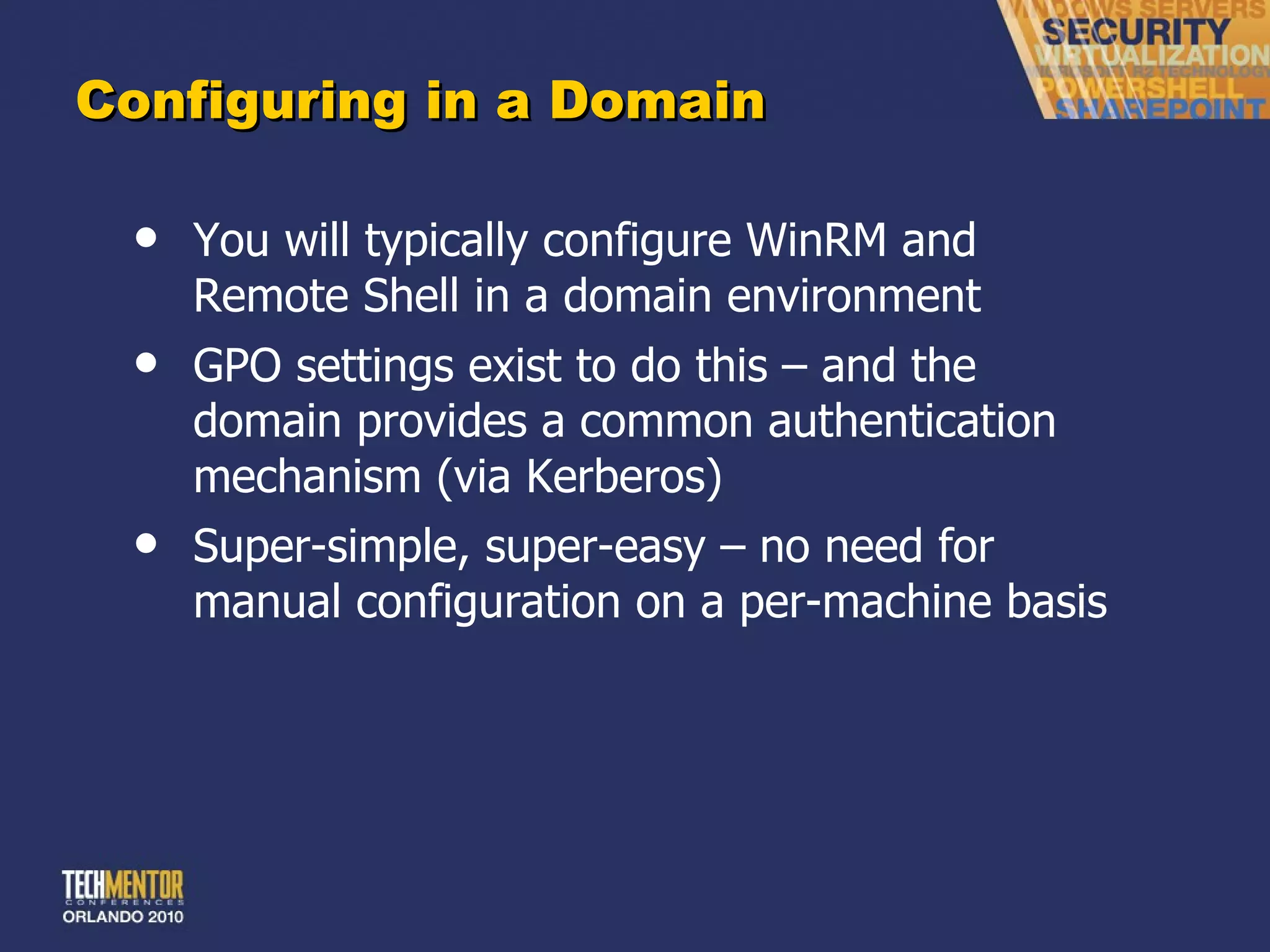 Configuring in a Domain You will typically configure WinRM and Remote Shell in a domain environment GPO settings exist to do this – and the domain provides a common authentication mechanism (via Kerberos) Super-simple, super-easy – no need for manual configuration on a per-machine basis 