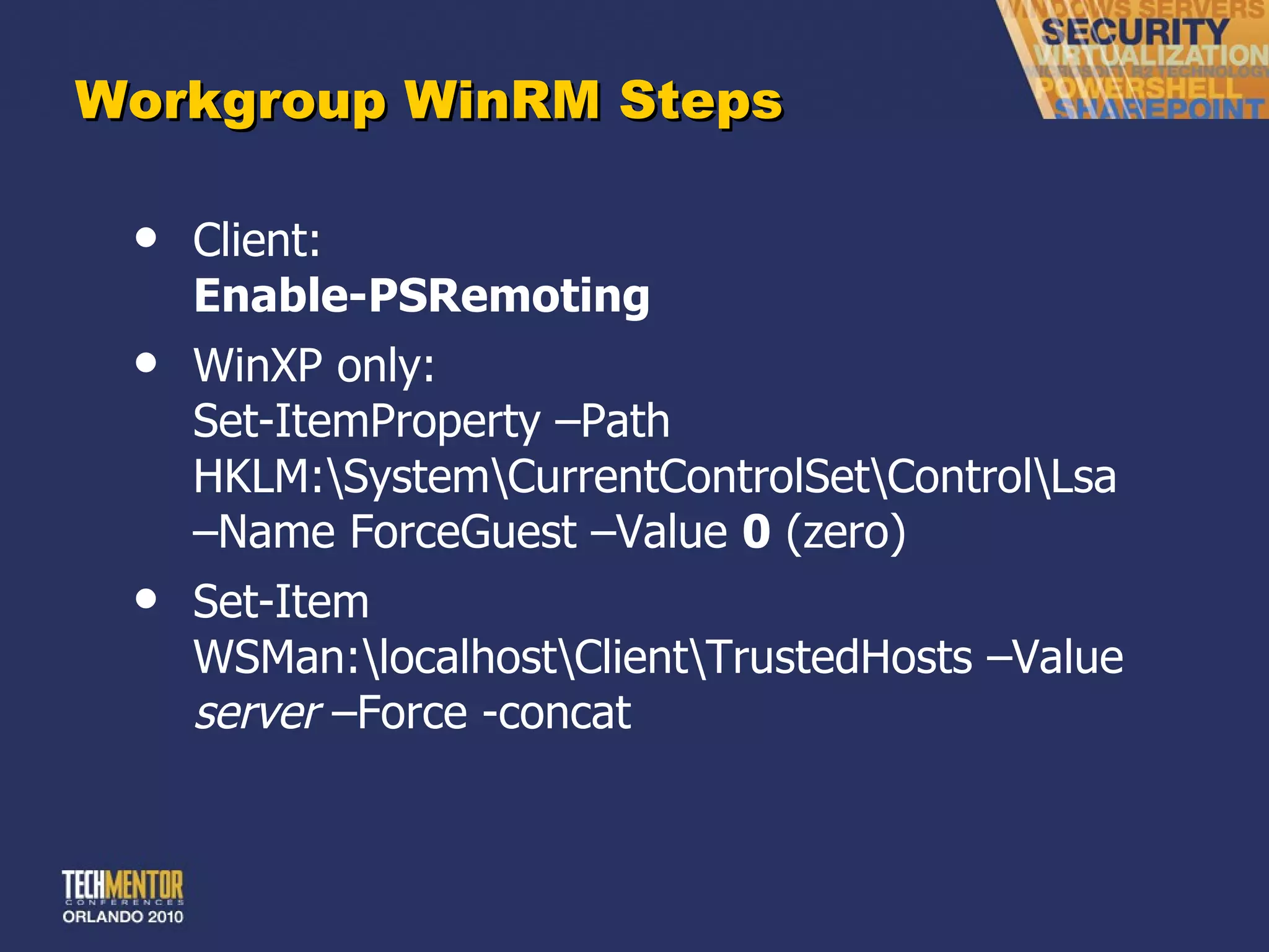 Workgroup WinRM Steps Client: Enable-PSRemoting WinXP only: Set-ItemProperty –Path HKLM:\System\CurrentControlSet\Control\Lsa –Name ForceGuest –Value  0  (zero) Set-Item WSMan:\localhost\Client\TrustedHosts –Value  server  –Force -concat 