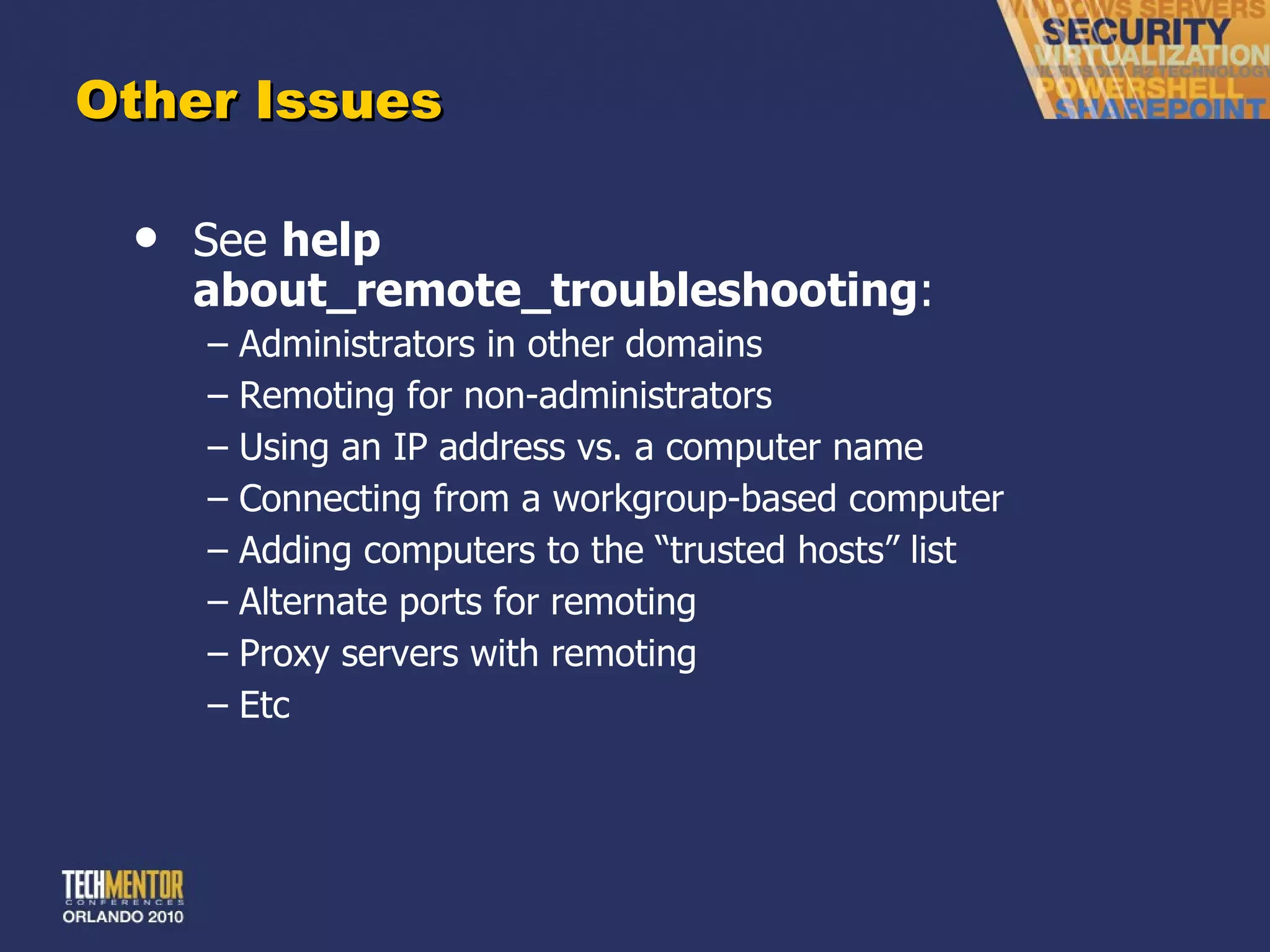 Other Issues See  help about_remote_troubleshooting : Administrators in other domains Remoting for non-administrators Using an IP address vs. a computer name Connecting from a workgroup-based computer Adding computers to the  “trusted hosts” list Alternate ports for remoting Proxy servers with remoting Etc 