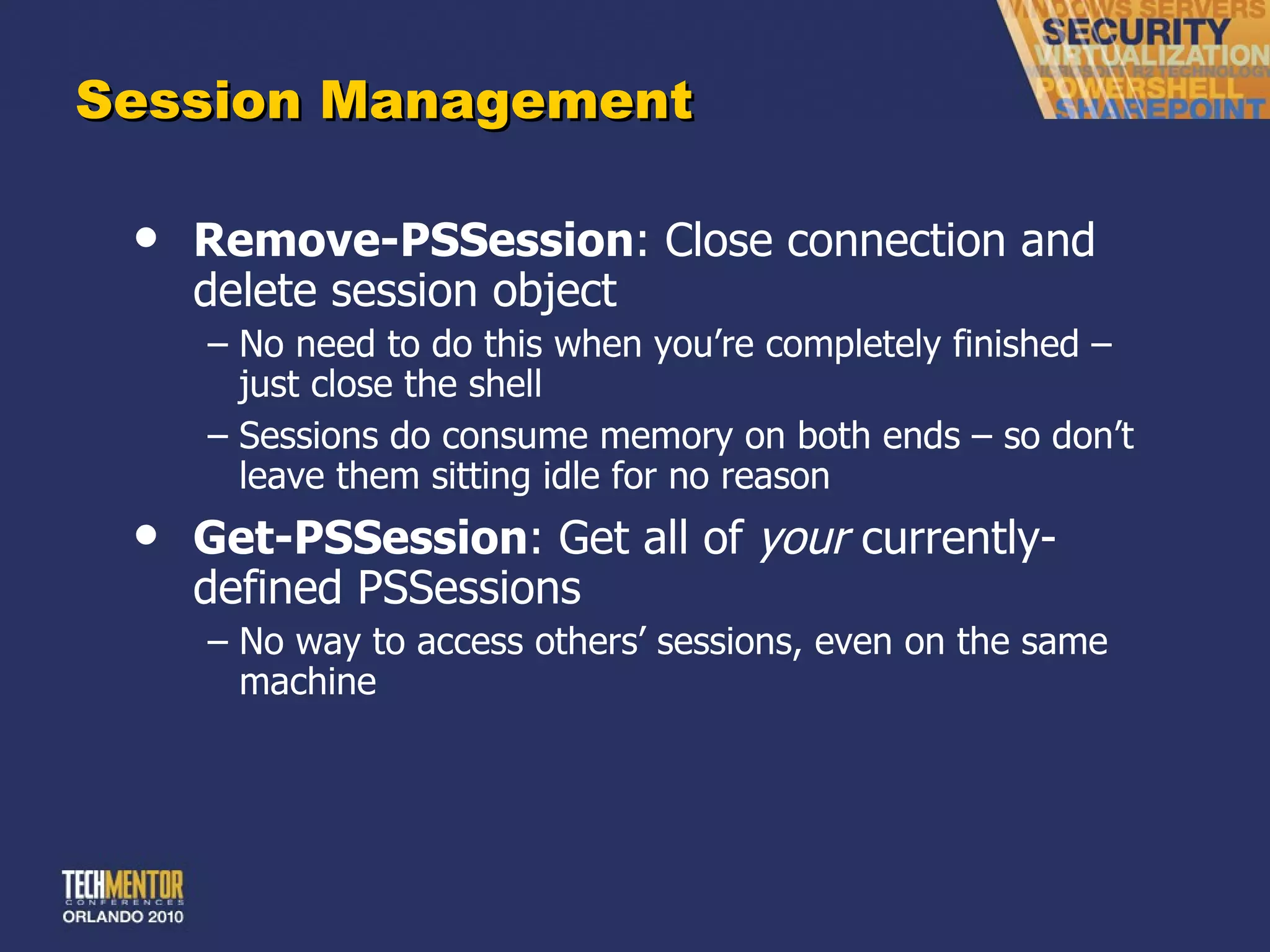 Session Management Remove-PSSession : Close connection and delete session object No need to do this when you ’re completely finished – just close the shell Sessions do consume memory on both ends – so don ’t leave them sitting idle for no reason Get-PSSession : Get all of  your  currently-defined PSSessions No way to access others ’ sessions, even on the same machine 