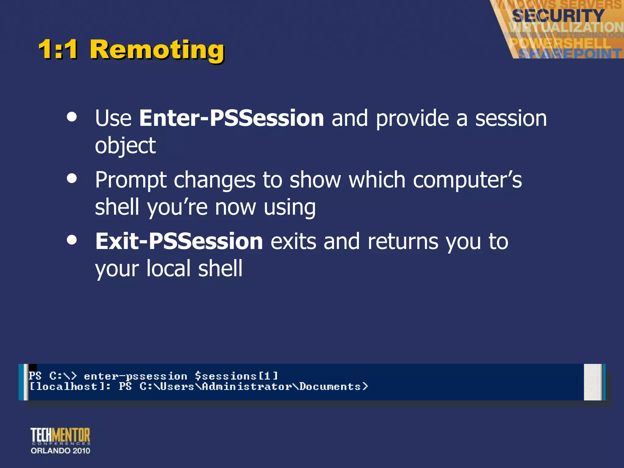 1:1 Remoting Use  Enter-PSSession  and provide a session object Prompt changes to show which computer ’s shell you’re now using Exit-PSSession  exits and returns you to your local shell 