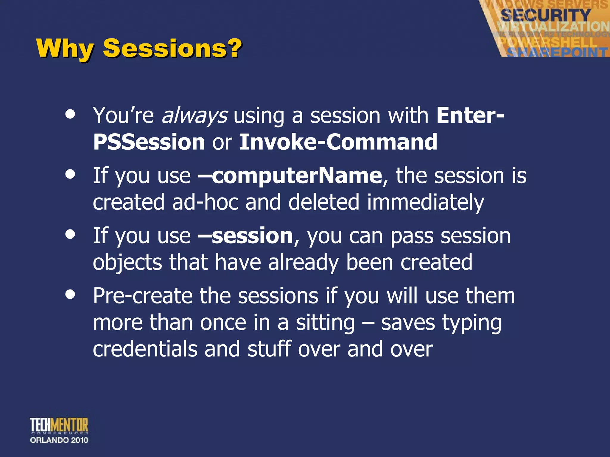 Why Sessions? You ’re  always  using a session with  Enter-PSSession  or  Invoke-Command If you use  –computerName , the session is created ad-hoc and deleted immediately If you use  –session , you can pass session objects that have already been created Pre-create the sessions if you will use them more than once in a sitting – saves typing credentials and stuff over and over 