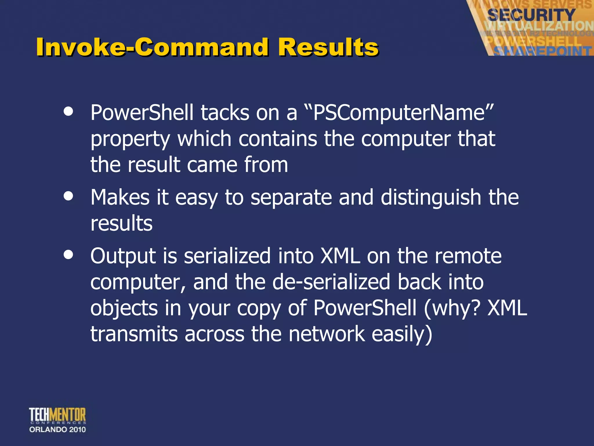 Invoke-Command Results PowerShell tacks on a  “PSComputerName” property which contains the computer that the result came from Makes it easy to separate and distinguish the results Output is serialized into XML on the remote computer, and the de-serialized back into objects in your copy of PowerShell (why? XML transmits across the network easily) 