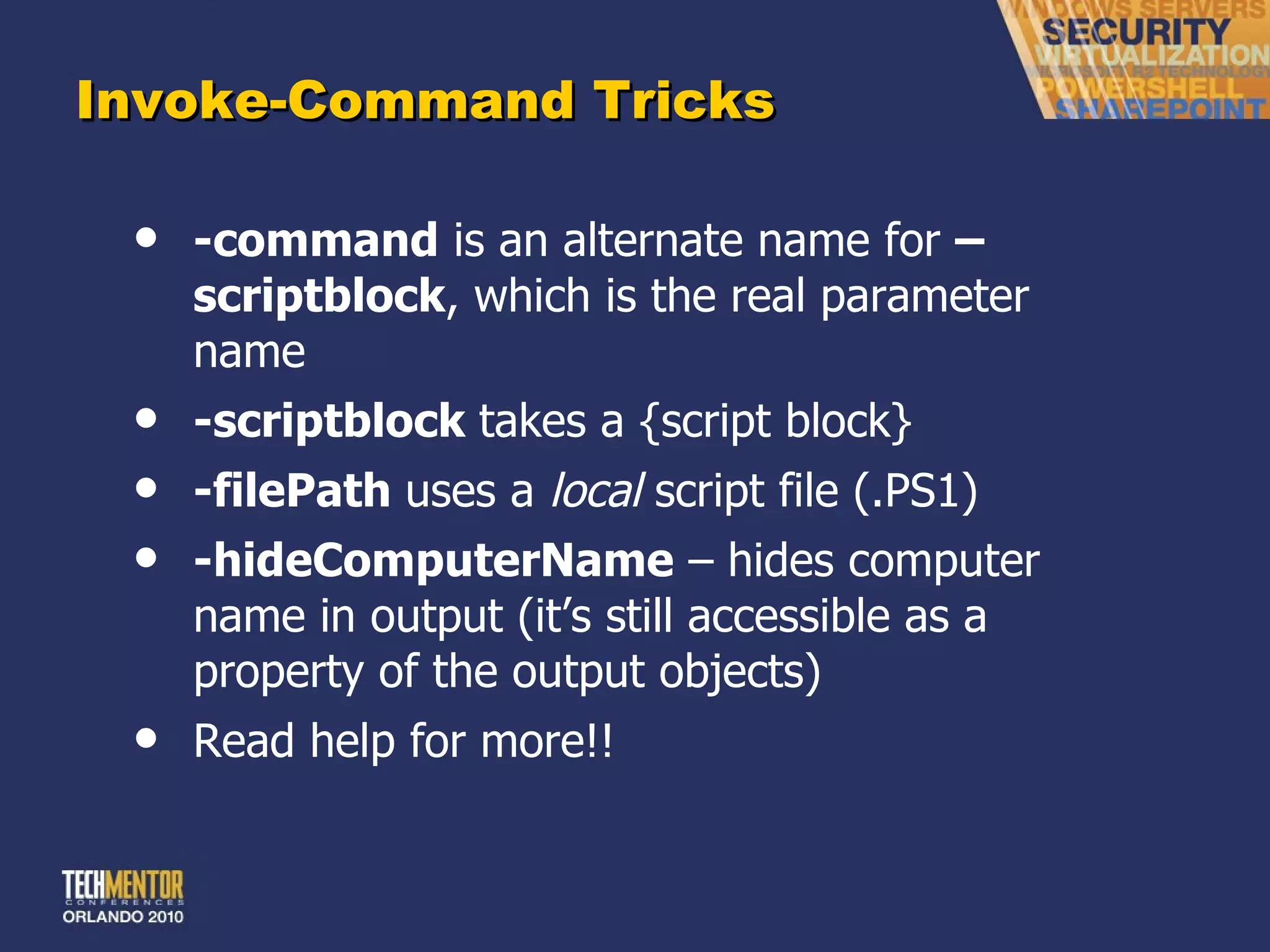 Invoke-Command Tricks -command  is an alternate name for  –scriptblock , which is the real parameter name -scriptblock  takes a {script block} -filePath  uses a  local  script file (.PS1) -hideComputerName  – hides computer name in output (it ’s still accessible as a property of the output objects) Read help for more!! 