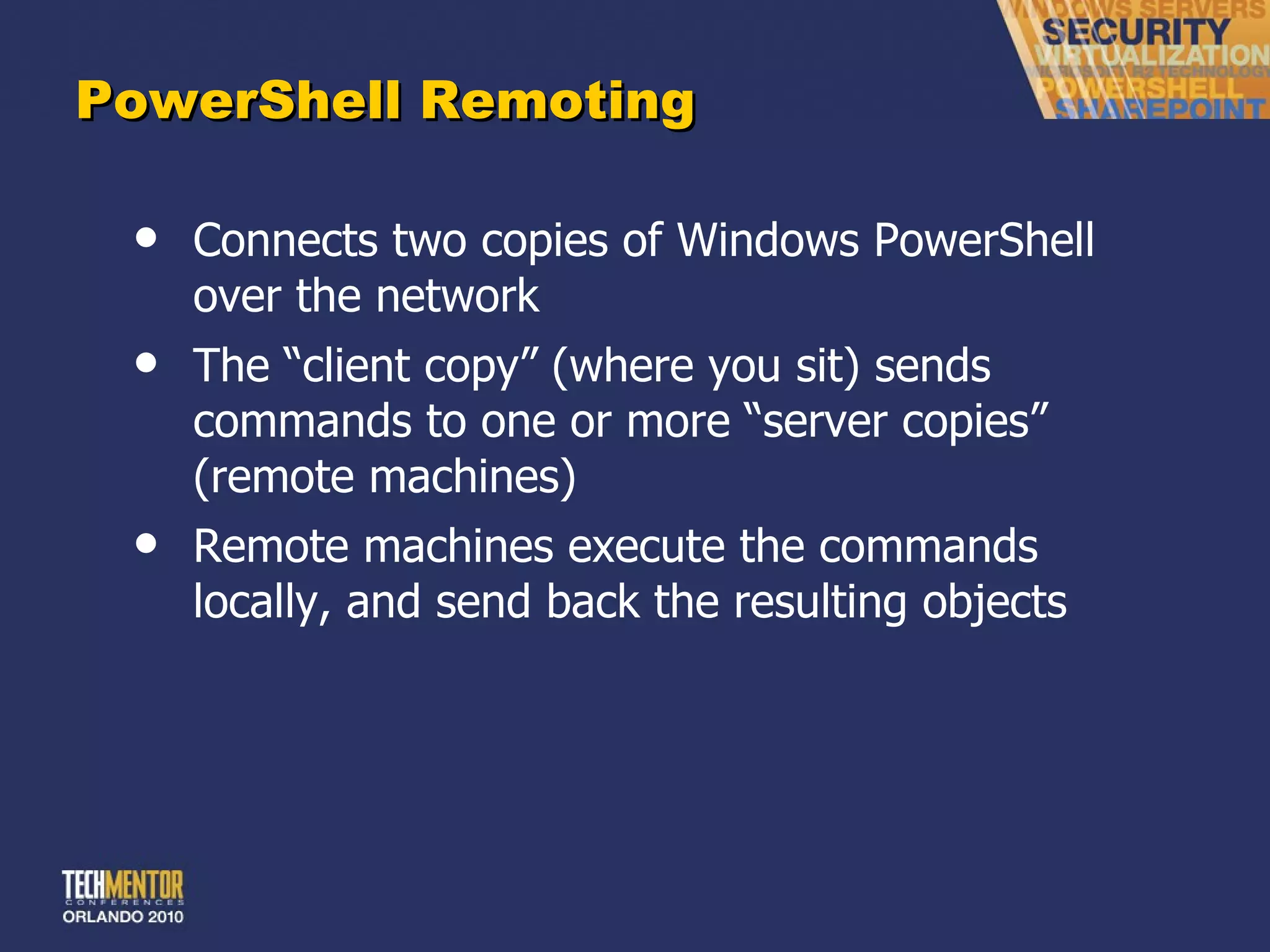 PowerShell Remoting Connects two copies of Windows PowerShell over the network The  “client copy” (where you sit) sends commands to one or more “server copies” (remote machines) Remote machines execute the commands locally, and send back the resulting objects 
