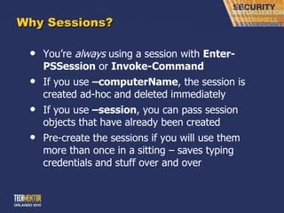 Why Sessions? You ’re  always  using a session with  Enter-PSSession  or  Invoke-Command If you use  –computerName , the session is created ad-hoc and deleted immediately If you use  –session , you can pass session objects that have already been created Pre-create the sessions if you will use them more than once in a sitting – saves typing credentials and stuff over and over 