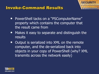 Invoke-Command Results PowerShell tacks on a  “PSComputerName” property which contains the computer that the result came from Makes it easy to separate and distinguish the results Output is serialized into XML on the remote computer, and the de-serialized back into objects in your copy of PowerShell (why? XML transmits across the network easily) 