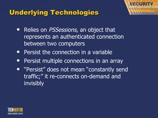 Underlying Technologies Relies on  PSSessions , an object that represents an authenticated connection between two computers Persist the connection in a variable Persist multiple connections in an array “ Persist” does not mean “constantly send traffic;” it re-connects on-demand and invisibly 