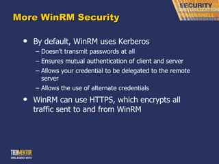 More WinRM Security By default, WinRM uses Kerberos Doesn ’t transmit passwords at all Ensures mutual authentication of client and server Allows your credential to be delegated to the remote server Allows the use of alternate credentials WinRM can use HTTPS, which encrypts all traffic sent to and from WinRM 