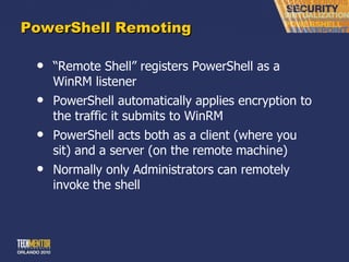 PowerShell Remoting “ Remote Shell” registers PowerShell as a WinRM listener PowerShell automatically applies encryption to the traffic it submits to WinRM PowerShell acts both as a client (where you sit) and a server (on the remote machine) Normally only Administrators can remotely invoke the shell 