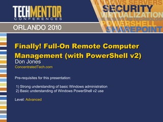 Finally! Full-On Remote Computer Management (with PowerShell v2) Don Jones ConcentratedTech.com Pre-requisites for this presentation:  1) Strong understanding of basic Windows administration 2) Basic understanding of Windows PowerShell v2 use Level:  Advanced 