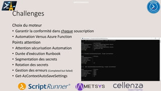 Challenges
Choix du moteur
• Garantir la conformité dans chaque souscription
• Automation Versus Azure Function
Points attention
• Attention sécurisation Automation
• Durée d’exécution Runbook
• Segmentation des secrets
• Rotation des secrets
• Gestion des erreurs (Completed but failed)
• Get-AzContextAutoSaveSettings
#PSSATPARIS2019
 