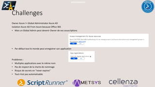 Challenges
Owner Azure != Global Administrator Azure AD
Isolation Azure AD From Azure because Office 365
• Mais un Global Admin peut devenir Owner de vos souscriptions
• Par défaut tout le monde peut enregistrer son application
Problèmes :
• Multiples applications avec le même nom
• Pas de respect de la charte de nommage
• Risque de secrets en “never expires”
• Tout n’est pas automatisable
#PSSATPARIS2019
 