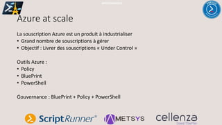 Azure at scale
#PSSATPARIS2019
La souscription Azure est un produit à industrialiser
• Grand nombre de souscriptions à gérer
• Objectif : Livrer des souscriptions « Under Control »
Outils Azure :
• Policy
• BluePrint
• PowerShell
Gouvernance : BluePrint + Policy + PowerShell
 
