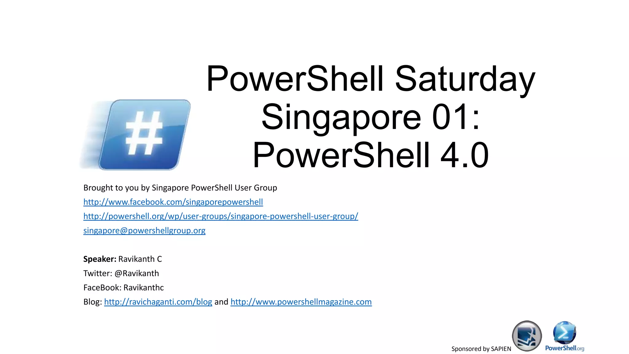 Sponsored by SAPIEN
PowerShell Saturday
Singapore 01:
PowerShell 4.0
Brought to you by Singapore PowerShell User Group
http://www.facebook.com/singaporepowershell
http://powershell.org/wp/user-groups/singapore-powershell-user-group/
singapore@powershellgroup.org
Speaker: Ravikanth C
Twitter: @Ravikanth
FaceBook: Ravikanthc
Blog: http://ravichaganti.com/blog and http://www.powershellmagazine.com
 
