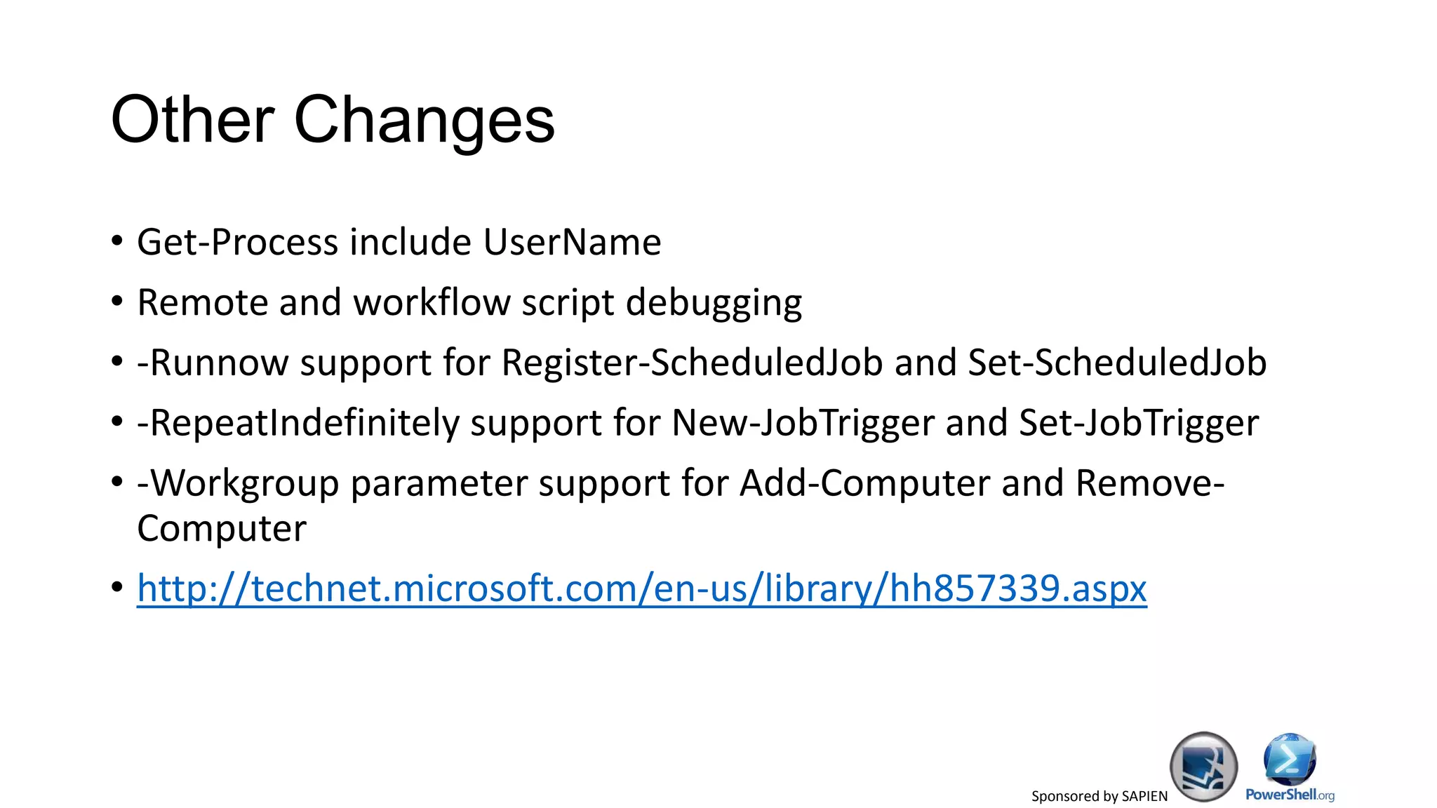 Sponsored by SAPIEN
Other Changes
• Get-Process include UserName
• Remote and workflow script debugging
• -Runnow support for Register-ScheduledJob and Set-ScheduledJob
• -RepeatIndefinitely support for New-JobTrigger and Set-JobTrigger
• -Workgroup parameter support for Add-Computer and Remove-
Computer
• http://technet.microsoft.com/en-us/library/hh857339.aspx
 