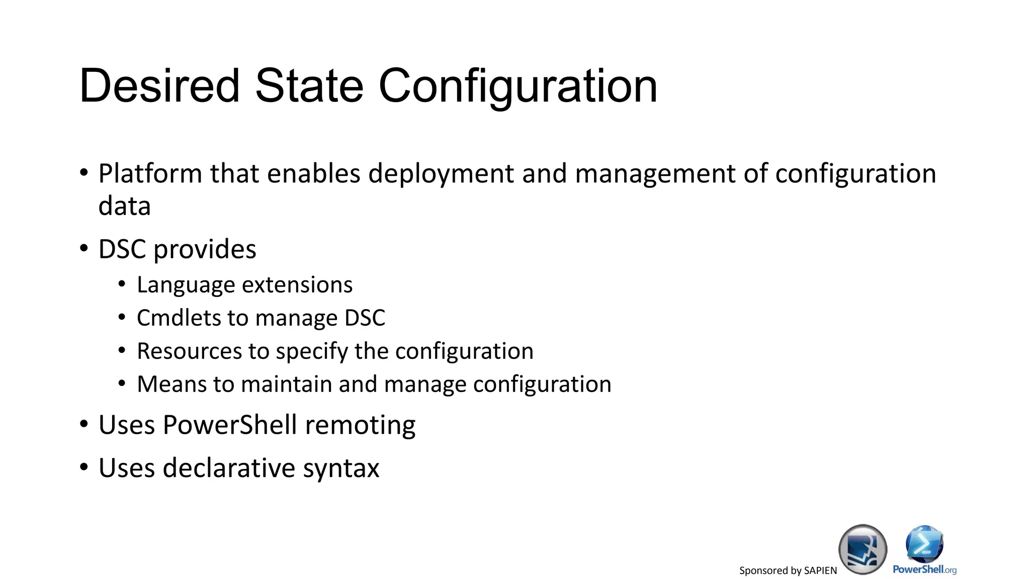 Sponsored by SAPIEN
Desired State Configuration
• Platform that enables deployment and management of configuration
data
• DSC provides
• Language extensions
• Cmdlets to manage DSC
• Resources to specify the configuration
• Means to maintain and manage configuration
• Uses PowerShell remoting
• Uses declarative syntax
 