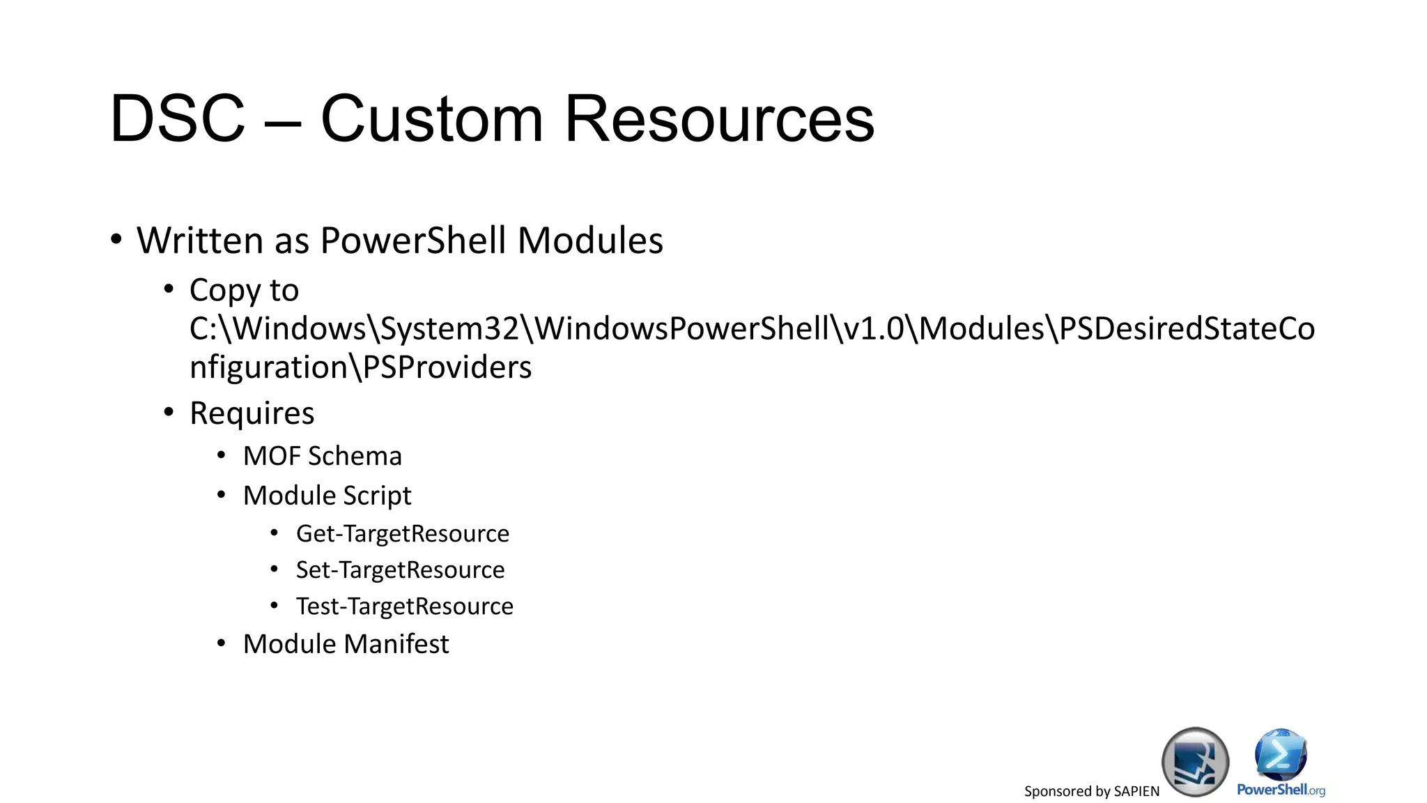 Sponsored by SAPIEN
DSC – Custom Resources
• Written as PowerShell Modules
• Copy to
C:WindowsSystem32WindowsPowerShellv1.0ModulesPSDesiredStateCo
nfigurationPSProviders
• Requires
• MOF Schema
• Module Script
• Get-TargetResource
• Set-TargetResource
• Test-TargetResource
• Module Manifest
 
