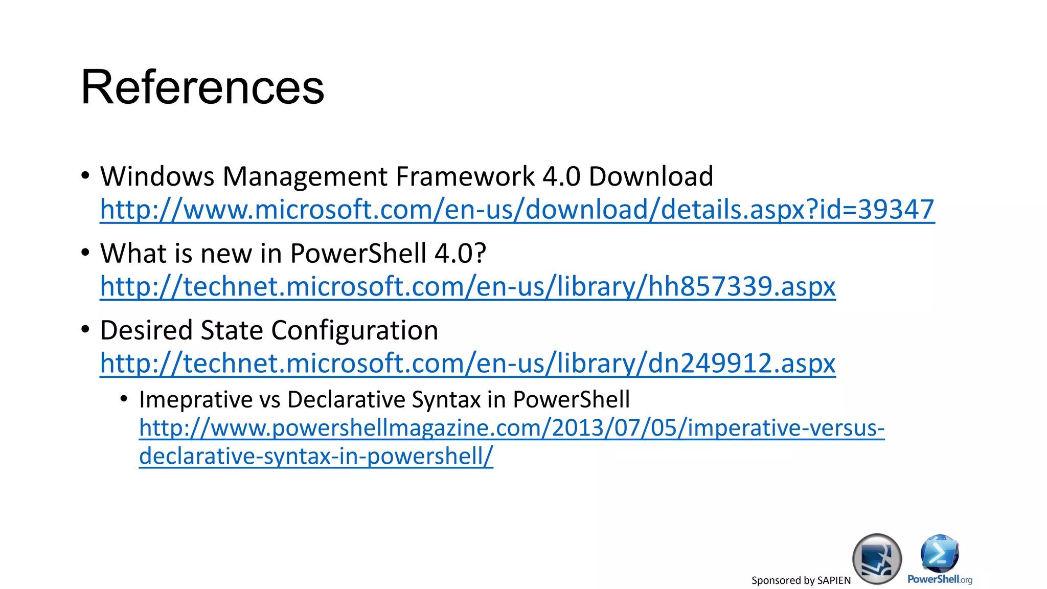 Sponsored by SAPIEN
References
• Windows Management Framework 4.0 Download
http://www.microsoft.com/en-us/download/details.aspx?id=39347
• What is new in PowerShell 4.0?
http://technet.microsoft.com/en-us/library/hh857339.aspx
• Desired State Configuration
http://technet.microsoft.com/en-us/library/dn249912.aspx
• Imeprative vs Declarative Syntax in PowerShell
http://www.powershellmagazine.com/2013/07/05/imperative-versus-
declarative-syntax-in-powershell/
 