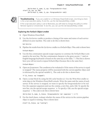 Chapter 4 Using PowerShell Scripts 87
{Write-Host $_.name, $_.cpu -foregroundcolor blue}
elseif ($_.cpu -gt 100)
{Write-Host $_.name, $_.cpu -foregroundcolor red}}
Troubleshooting If you are unable to run Windows PowerShell scripts, one thing to check
is the script execution policy. To do this, use the Get-ExecutionPolicy cmdlet.
If the script execution policy is set to Restricted, you will need to change the policy to either
Remote Signed or Unrestricted. To do this, you can use the Set-ExecutionPolicy cmdlet.
Exploring the ForEach-Object cmdlet
1. Open Windows PowerShell.
2. Use the Get-Service cmdlet to produce a listing of the name and status of each service
defined on your machine. The code to do this is shown here:
Get-Service
3. Pipeline the results from the Get-Service cmdlet to a ForEach-Object. This code is shown here:
ForEach-Object
4. Use the line continuation special escape sequence to continue the ForEach-Object com-
mand to the next line. The line continuation character is the grave accent (`) and on
English language keyboards is found on the same key as the tilde (~). This line is shown
here (you will not need to repeat ForEach-Object because this is the same line).
ForEach-Object `
5. Open an if statement. The condition to be evaluated is "if the status of the service is equal
to stopped." The status property will be associated with the current pipeline object and
is referenced by the special variable $_. The code to do this is shown here:
if ($_.Status -eq "stopped")
6. Open a script block by using the left curly bracket ({). Use the Write-Host cmdlet to
write data to the Windows PowerShell console. Write the name and the status of each
service. If the service is stopped, we want to specify the foregroundcolor to be red.
Use the separator argument and use the comma, a new line, and a Tab. To specify the
new line, use the special escape sequence `n. To specify a Tab, use the special escape
sequence `t. The code to do this is shown here:
{Write-Host $_.name, $_.Status -foregroundcolor red -separator ",`n`t"}
7. For the elseif clause, evaluate whether the status of the service in the current pipeline
object is equal to running. This is shown here:
elseif ($_.Status -eq "running")
 