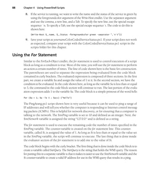 88 Chapter 4 Using PowerShell Scripts
8. If the service is running, we want to write the name and the status of the service in green by
using the foregroundcolor argument of the Write-Host cmdlet. Use the separator argument
and use the comma, a new line, and a Tab. To specify the new line, use the special escape
sequence `n. To specify a Tab, use the special escape sequence`t. The code to do this is
shown here:
{Write-Host $_.name, $_.Status -foregroundcolor green -separator ",`n`t"}}
9. Save your script as yournameColorCodedServiceStatus.ps1. If your script does not work
as expected, compare your script with the ColorCodedServiceStatus.ps1 script in the
scripts folder for this chapter.
Using the For Statement
Similar to the ForEach-Object cmdlet, the for statement is used to control execution of a script
block as long as a condition is true. Most of the time, you will use the for statement to perform
an action a certain number of times. The line of code shown here is the basic for construction.
The parentheses are used to separate the expression being evaluated from the code block
contained in curly brackets. The evaluated expression is composed of three sections. In the first
part, we create a variable $a and assign the value of 1 to it. In the second section, we have the
condition to be evaluated. In the code shown here, as long as the variable $a is less than or equal
to 3, the command in the code block section will continue to run. The last portion of the evalu-
ation expression adds 1 to the variable $a. The code block is a simple printout of the word hello.
for ($a = 1; $a -le 3 ; $a++) {"hello"}
The PingArang.ps1 script shown here is very useful because it can be used to ping a range of
IP addresses and will tell you whether the computer is responding to Internet control messag-
ing packets (ICMPs). This is helpful for network discovery, or for ensuring that a computer is
talking to the network. The $intPing variable is set to 10 and defined as an integer. Next, the
$intNetwork variable is assigned the string "127.0.0." and is defined as a string.
The for statement is used to execute the remaining code the number of times specified in the
$intPing variable. The counter-variable is created on the for statement line. This counter-
variable, called $i, is assigned the value of 1. As long as $i is less than or equal to the value set
in the $intPing variable, the script will continue to execute. The last thing that is done inside
the evaluator section of the for statement is to add one to the value of $i.
The code block begins with the curly bracket. The first thing that is done inside the code block is to
create a variable called $strQuery. The $strQuery is the string that holds the WMI query. The reason
for putting this in a separate variable is that it makes it easier to use the $intNetwork variable and the
$i counter-variable to create a valid IP address for use in the WMI query that results in a ping.
 