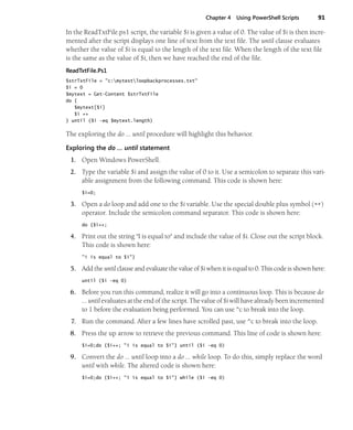 Chapter 4 Using PowerShell Scripts 91
In the ReadTxtFile.ps1 script, the variable $i is given a value of 0. The value of $i is then incre-
mented after the script displays one line of text from the text file. The until clause evaluates
whether the value of $i is equal to the length of the text file. When the length of the text file
is the same as the value of $i, then we have reached the end of the file.
ReadTxtFile.Ps1
$strTxtFile = "c:mytestloopbackprocesses.txt"
$i = 0
$mytext = Get-Content $strTxtFile
do {
$mytext[$i]
$i ++
} until ($i -eq $mytext.length)
The exploring the do ... until procedure will highlight this behavior.
Exploring the do … until statement
1. Open Windows PowerShell.
2. Type the variable $i and assign the value of 0 to it. Use a semicolon to separate this vari-
able assignment from the following command. This code is shown here:
$i=0;
3. Open a do loop and add one to the $i variable. Use the special double plus symbol (++)
operator. Include the semicolon command separator. This code is shown here:
do {$i++;
4. Print out the string "I is equal to" and include the value of $i. Close out the script block.
This code is shown here:
"i is equal to $i"}
5. Add the until clause and evaluate the value of $i when it is equal to 0. This code is shown here:
until ($i -eq 0)
6. Before you run this command, realize it will go into a continuous loop. This is because do
… until evaluates at the end of the script. The value of $i will have already been incremented
to 1 before the evaluation being performed. You can use ^c to break into the loop.
7. Run the command. After a few lines have scrolled past, use ^c to break into the loop.
8. Press the up arrow to retrieve the previous command. This line of code is shown here:
$i=0;do {$i++; "i is equal to $i"} until ($i -eq 0)
9. Convert the do … until loop into a do … while loop. To do this, simply replace the word
until with while. The altered code is shown here:
$i=0;do {$i++; "i is equal to $i"} while ($i -eq 0)
 