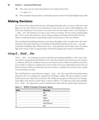 92 Chapter 4 Using PowerShell Scripts
10. This code runs one time and produces the output shown here:
i is equal to 1
11. This concludes this procedure. Commands used are stored in the ExploringDoLoop.txt file.
Making Decisions
Now that we have mastered the process of looping through code, it is time to add some intel-
ligence to our code. There are two statements we can use in our code to add intelligence. The
first of the statements is the easiest to use and is the one that makes sense to most people: if
… elseif … else. The reason it is so easy to use is that it is intuitive. We are used to saying things
like: “If it is sunny this afternoon, then I will go surfing. In Windows PowerShell, the then
clause is understood and not specifically used, but the syntax is still very intuitive.
The second decision-making statement is one that at first glance does not make sense: the switch
statement. The switch statement is the Windows PowerShell equivalent to the select… case state-
ment from Visual Basic days. When read as an if … elseif statement, switch makes sense. The advan-
tage of the syntax is that it is much cleaner, involves less typing, and is easier to troubleshoot.
Using If … Elseif … Else
The if … elseif … else statement is used to add decision-making capabilities to the script. This
can result in a great deal of flexibility in your script. By using the if statement you can evaluate
a condition, and if the condition is true, you can take an action. When you add the else clause,
you are able to evaluate a condition, but can now take two actions depending on how the con-
dition evaluates. When you add elseif, you can evaluate a condition, but you now have a pleth-
ora of potential outcomes.
The GetCPUinfo.ps1 script illustrates using if … elseif … else. The script will retrieve information
about the CPU on a computer by using the Get-WmiObject cmdlet. The $wmi variable is used to
hold the processor object that is returned. The architecture property of the processor manage-
ment object only reports a coded value, as seen in Table 4-7. To make the script more readable,
an if … elseif … else statement is used to translate each value with the specific type of processor.
Table 4-7 WIN32_Processor Processor Values
Value Meaning
0 x86
1 MIPS
2 Alpha
3 PowerPC
6 Intel Itanium
9 x64
 