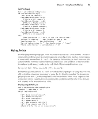 Chapter 4 Using PowerShell Scripts 93
GetCPUinfo.ps1
$wmi = get-wmiObject win32_processor
if ($wmi.Architecture -eq 0)
{"This is an x86 computer"}
elseif($wmi.architecture -eq 1)
{"This is an MIPS computer"}
elseif($wmi.architecture -eq 2)
{"This is an Alapha computer"}
elseif($wmi.architecture -eq 3)
{"This is an PowerPC computer"}
elseif($wmi.architecture -eq 6)
{"This is an IPF computer"}
elseif($wmi.architecture -eq 9)
{"This is an x64 computer"}
else
{$wmi.architecture + " is not a cpu type I am familiar with"}
"Current clockspeed is : " + $wmi.CurrentClockSpeed + " MHZ"
"Max clockspeed is : " + $wmi.MaxClockSpeed + " MHZ"
"Current load percentage is: " + $wmi.LoadPercentage + " Percent"
"The L2 cache size is: " + $wmi.L2CacheSize + " KB"
Using Switch
In other programming languages, switch would be called the select case statement. The switch
statement is used to evaluate a condition against a series of potential matches. In this regard,
it is essentially a streamlined if … elseif … else statement. When using the switch statement, the
condition to be evaluated is contained inside parentheses. Each condition to be evaluated is
then placed inside a curly bracket in the code block. This command is shown here:
$a=5;switch ($a) { 4{"four detected"} 5{"five detected"} }
In the DisplayComputerRoles.ps1 script shown here, the script begins by using the $wmi vari-
able to hold the object that is returned by using the Get-WmiObject cmdlet. The domainrole
property of the WIN32_ComputerSystem class is returned as a coded value. To produce an
output that is more readable, the switch statement is used to match the value of the domain-
role property to the appropriate text value.
DisplayComputerRoles.ps1
$wmi = get-wmiobject win32_computersystem
"computer " + $wmi.name + " is: "
switch ($wmi.domainrole)
{
0 {"`t Stand alone workstation"}
1 {"`t Member workstation"}
2 {"`t Stand alone server"}
3 {"`t Member server"}
4 {"`t Back up domain controller"}
5 {"`t Primary domain controller"}
default {"`t The role can not be determined"}
}
 