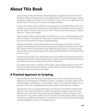 xiii
About This Book
The launching of Microsoft Windows PowerShell marks a significant event in the world of
Windows scripting. No longer must network administrators contend with the legacy of arcane
commands “simply because they were in Visual Basic”; rather, they can leverage the power of
the Microsoft .NET Framework in a clean and organized fashion.
As the author of three books on Windows scripting and as a consultant for Microsoft, I am in
constant contact with people who have been using VBScript to manage their environments. I
am often asked, “Is there an easier way to do this?” Until now, the answer has been, “Unfortu-
nately, no.” That has all changed!
With the release of Microsoft Exchange Server 2007, there is a new scripting language on the
market—Windows PowerShell. This book seeks to unravel the mysteries of and misconcep-
tions about this powerful and elegant scripting language.
Windows PowerShell is being released with Microsoft Exchange Server 2007. It is also a
release to the Web product and can be downloaded and installed on Windows Server 2003
SP1, Windows XP SP2, and Windows Vista. Many Microsoft customers currently running
those versions of the operating system will consider installing Windows PowerShell because
of its ease of use.
The Microsoft Exchange Server 2007 administrator tools are built on Windows PowerShell, so
Exchange administrators will be among the first to explore and use PowerShell, but other net-
work administrators can certainly also benefit from PowerShell.
Accessing Security objects, working with the registry, and leveraging the power of the .NET
Framework all have been either difficult or impossible to do from a VBScript. Windows
PowerShell makes these tasks much simpler.
A Practical Approach to Scripting
Microsoft Windows PowerShell Step by Step equips readers with the tools to automate setup,
deployment, and management of Windows machines. In addition, it provides readers with an
understanding of commandlets (or, in this guide, cmdlets). This should lead readers into an
awareness of the basics of programming through modeling of fundamental techniques.
The approach I take to teaching readers how to use Windows PowerShell to automate their
Windows servers and workstations is similar to the approach I used in my previous three
VBScript books. The reader will learn by using the language. In addition, concepts are pre-
sented—not in a dry, academic fashion, but in a dynamic and living manner. When a concept
is needed to accomplish something, then it is presented. If a topic is not useful for automating
network management, then it is not brought forward.
 