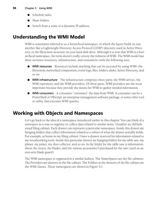 98 Chapter 5 Using WMI
■ Schedule tasks
■ Share folders
■ Switch from a static to a dynamic IP address
Understanding the WMI Model
WMI is sometimes referred to as a hierarchical namespace, in which the layers build on one
another like a Lightweight Directory Access Protocol (LDAP) directory used in Active Direc-
tory, or the filesystem structure on your hard disk drive. Although it is true that WMI is a hier-
archical namespace, the term doesn’t really convey the richness of WMI. The WMI model has
three sections—resources, infrastructure, and consumers—with the following uses:
■ WMI resources Resources include anything that can be accessed by using WMI—the
filesystem, networked components, event logs, files, folders, disks, Active Directory, and
so on.
■ WMI infrastructure The infrastructure comprises three parts: the WMI service, the
WMI repository, and the WMI providers. Of these parts, WMI providers are the most
important because they provide the means for WMI to gather needed information.
■ WMI consumers A consumer “consumes” the data from WMI. A consumer can be a
PowerShell or VBScript, an enterprise management software package, or some other tool
or utility that executes WMI queries.
Working with Objects and Namespaces
Let’s go back to the idea of a namespace introduced earlier in this chapter. You can think of a
namespace as a way to organize or collect data related to similar items. Visualize an old-fash-
ioned filing cabinet. Each drawer can represent a particular namespace. Inside this drawer are
hanging folders that collect information related to a subset of what the drawer actually holds.
For example, at home in my filing cabinet, I have a drawer reserved for information related to
my woodworking tools. Inside this particular drawer are hanging folders for my table saw, my
planer, my joiner, my dust collector, and so on. In the folder for the table saw is information
about the motor, the blades, and the various accessories I purchased for the saw (such as an
over-arm blade guard).
The WMI namespace is organized in a similar fashion. The NameSpaces are the file cabinets.
The Providers are drawers in the file cabinet. The Folders in the drawers of the file cabinet are
the WMI classes. These namespaces are shown in Figure 5-1.
 