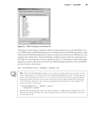 Chapter 5 Using WMI 99
Figure 5-1 WMI namespaces on Windows XP
Namespaces contain objects, and these objects contain properties you can manipulate. Let’s
use a WMI script, ListWmiNameSpaces.ps1, to illustrate just how the WMI namespace is orga-
nized. In the ListWmiNameSpaces.ps1 script, the object returned from the WMI query is con-
tained in the variable $wmi. The Get-WmiObject cmdlet is used to make the connection into
the WMI. The class argument is used to specify the class of __Namespace, and the namespace
argument is used to specify the the level in the WMI namespace hierarchy. The Get-WmiOb-
ject line of code is shown here:
$wmi = Get-WmiObject Ðclass __Namespace -namespace root
Tip When the Get-WmiObject cmdlet is run, it returns an object that is an array. We use this
to our advantage on the second line of the ListWmiNameSpaces.ps1 script. To easily get the
name of the computer the script is run on, we print out the name of the __server property.
But because $wmi contains an array, we cannot print out the value directly. We specify ele-
ment 0 (the first element in the array) by supplying the [0] parameter to the variable. This
section of code is shown here:
"Listing namespaces on " + $wmi[0].__server +
" please wait a second "
Because all the namespaces are on the same computer, it really does not matter from which
element we retrieve the data. All arrays will always have an element 0 populated if they con-
tain any data at all.
 
