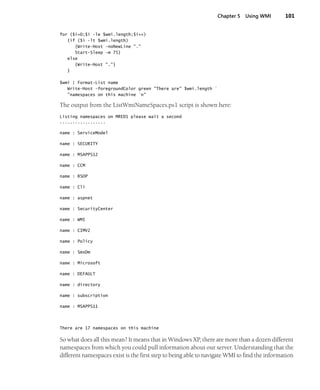 Chapter 5 Using WMI 101
for ($i=0;$i -le $wmi.length;$i++)
{if ($i -lt $wmi.length)
{Write-Host -noNewLine "."
Start-Sleep -m 75}
else
{Write-Host "."}
}
$wmi | Format-List name
Write-Host -foregroundColor green "There are" $wmi.length `
"namespaces on this machine `n"
The output from the ListWmiNameSpaces.ps1 script is shown here:
Listing namespaces on MRED1 please wait a second
..................
name : ServiceModel
name : SECURITY
name : MSAPPS12
name : CCM
name : RSOP
name : Cli
name : aspnet
name : SecurityCenter
name : WMI
name : CIMV2
name : Policy
name : SmsDm
name : Microsoft
name : DEFAULT
name : directory
name : subscription
name : MSAPPS11
There are 17 namespaces on this machine
So what does all this mean? It means that in Windows XP, there are more than a dozen different
namespaces from which you could pull information about our server. Understanding that the
different namespaces exist is the first step to being able to navigate WMI to find the information
 