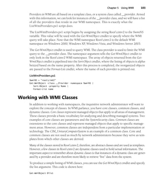 Chapter 5 Using WMI 103
Providers in WMI are all based on a template class, or a system class called __provider. Armed
with this information, we can look for instances of the __provider class, and we will have a list
of all the providers that reside in our WMI namespace. This is exactly what the
ListWmiProviders.ps1 script does.
The ListWmiProviders.ps1 script begins by assigning the string Rootcimv2 to the $wmiNS
variable. This value will be used with the Get-WmiObject cmdlet to specify where the WMI
query will take place. Note that the WMI namespace Rootcimv2 is the default WMI
namespace on Windows 2000, Windows XP, Windows Vista, and Windows Server 2003.
The Get-WmiObject cmdlet is used to query WMI. The class provider is used to limit the WMI
query to the __provider class. The namespace argument tells the Get-WmiObject cmdlet to
only look in the Rootcimv2 WMI namespace. The array of objects returned from the Get-
WmiObject cmdlet is pipelined into the Sort-Object cmdlet, where the listing of objects is alpha-
betized based on the name property. After this process is completed, the reorganized objects
are passed to the Format-List cmdlet, where the name of each provider is printed out.
ListWmiProviders.ps1
$wmiNS = "rootcimV2"
Get-WmiObject -class __Provider -namespace $wmiNS |
Sort-Object -property Name |
Format-List name
Working with WMI Classes
In addition to working with namespaces, the inquisitive network administrator will want to
explore the concept of classes. In WMI parlance, you have core classes, common classes, and
dynamic classes. Core classes represent managed objects that apply to all areas of management.
These classes provide a basic vocabulary for analyzing and describing managed systems. Two
examples of core classes are parameters and the SystemSecurity class. Common classes are
extensions to the core classes and represent managed objects that apply to specific manage-
ment areas. However, common classes are independent from a particular implementation or
technology. The CIM_UnitaryComputerSystem is an example of a common class. Core and
common classes are not used as much by network administrators because they serve as tem-
plates from which other classes are derived.
Many of the classes stored in Rootcimv2, therefore, are abstract classes and are used as templates.
However, a few classes in Rootcimv2 are dynamic classes used to hold actual information. The
important aspect to remember about dynamic classes is that instances of a dynamic class are gener-
ated by a provider and are therefore more likely to retrieve “live” data from the system.
To produce a simple listing of WMI classes, you can use the Get-WmiObject cmdlet and specify
the list argument. This code is shown here:
Get-WmiObject Ðlist
 