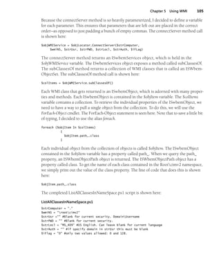 Chapter 5 Using WMI 105
Because the connectServer method is so heavily parameterized, I decided to define a variable
for each parameter. This ensures that parameters that are left out are placed in the correct
order—as opposed to just padding a bunch of empty commas. The connectServer method call
is shown here:
$objWMIService = $objLocator.ConnectServer($strComputer,
$wmiNS, $strUsr, $strPWD, $strLocl, $strAuth, $iFLag)
The connectServer method returns an ISwbemServices object, which is held in the
$objWMIService variable. The ISwbemServices object exposes a method called subClassesOf.
The subClassesOf method returns a collection of WMI classes that is called an ISWbem-
ObjectSet. The subClassesOf method call is shown here:
$colItems = $objWMIService.subClassesOf()
Each WMI class that gets returned is an ISwbemObject, which is adorned with many proper-
ties and methods. Each ISwbemObject is contained in the $objItem variable. The $colItems
variable contains a collection. To retrieve the individual properties of the ISwbemObject, we
need to have a way to pull a single object from the collection. To do this, we will use the
ForEach-Object cmdlet. The ForEach-Object statement is seen here. Note that to save a little bit
of typing, I decided to use the alias foreach.
foreach ($objItem In $colItems)
{
$objItem.path_.class
}
Each individual object from the collection of objects is called $objItem. The ISwbemObject
contained in the $objItem variable has a property called path_. When we query the path_
property, an ISWbemObjectPath object is returned. The ISWbemObjectPath object has a
property called class. To get the name of each class contained in the Rootcimv2 namespace,
we simply print out the value of the class property. The line of code that does this is shown
here:
$objItem.path_.class
The completed ListAllClassesInNameSpace.ps1 script is shown here:
ListAllClassesInNameSpace.ps1
$strComputer = "."
$wmiNS = "rootcimv2"
$strUsr ="" #Blank for current security. DomainUsername
$strPWD = "" #Blank for current security.
$strLocl = "MS_409" #US English. Can leave blank for current language
$strAuth = "" #if specify domain in strUsr this must be blank
$iFlag = "0" #only two values allowed: 0 and 128.
 