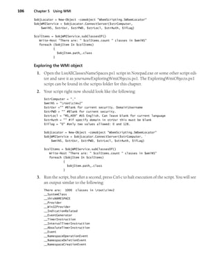 106 Chapter 5 Using WMI
$objLocator = New-Object -comobject "WbemScripting.SWbemLocator"
$objWMIService = $objLocator.ConnectServer($strComputer,
$wmiNS, $strUsr, $strPWD, $strLocl, $strAuth, $iFLag)
$colItems = $objWMIService.subClassesOf()
Write-Host "There are: " $colItems.count " classes in $wmiNS"
foreach ($objItem In $colItems)
{
$objItem.path_.class
}
Exploring the WMI object
1. Open the ListAllClassesNameSpaces.ps1 script in Notepad.exe or some other script edi-
tor and save it as yournameExploringWmiObjects.ps1. The ExploringWmiObjects.ps1
script can be found in the scripts folder for this chapter.
2. Your script right now should look like the following:
$strComputer = "."
$wmiNS = "rootcimv2"
$strUsr ="" #Blank for current security. DomainUsername
$strPWD = "" #Blank for current security.
$strLocl = "MS_409" #US English. Can leave blank for current language
$strAuth = "" #if specify domain in strUsr this must be blank
$iFlag = "0" #only two values allowed: 0 and 128.
$objLocator = New-Object -comobject "WbemScripting.SWbemLocator"
$objWMIService = $objLocator.ConnectServer($strComputer, `
$wmiNS, $strUsr, $strPWD, $strLocl, $strAuth, $iFLag)
$colItems = $objWMIService.subClassesOf()
Write-Host "There are: " $colItems.count " classes in $wmiNS"
foreach ($objItem In $colItems)
{
$objItem.path_.class
}
3. Run the script, but after a second, press Ctrl-c to halt execution of the script. You will see
an output similar to the following:
There are: 1000 classes in rootcimv2
__SystemClass
__thisNAMESPACE
__Provider
__Win32Provider
__IndicationRelated
__EventGenerator
__TimerInstruction
__IntervalTimerInstruction
__AbsoluteTimerInstruction
__Event
__NamespaceOperationEvent
__NamespaceDeletionEvent
__NamespaceCreationEvent
 