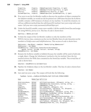 110 Chapter 5 Using WMI
Properties_ Property ISWbemPropertySet Properties_ () {get}
Qualifiers_ Property ISWbemQualifierSet Qualifiers_ () {get}
Security_ Property ISWbemSecurity Security_ () {get}
SystemProperties_ Property ISWbemPropertySet SystemProperties_ () {get}
14. If we were to use the Get-Member cmdlet to discover the members of object contained in
the $objItem variable, we would see the list printed out 1,000 times because the $colItems
variable contains 1,000 instances of classes on my machine. To avoid this situation, we
will use a different method than the subClassesOf() method. Save your script with a new
name. Call your new script yournameGetWmiObject.ps1.
15. Under the $wmiNS variable, create a new variable. Call the variable $wmiClass and assign
the string WIN32_Service to it. This line of code is shown here:
$wmiClass = ÒWIN32_ServiceÓ
16. To limit the output of the Get-Member cmdlets to only the members of the
WIN32_Service class, comment out the two Get-Member lines of code that print out the
members of $objLocator and $objWmiService. This section of code is shown here:
$objLocator = New-Object -comobject "WbemScripting.SWbemLocator"
#$objLocator | Get-Member
$objWMIService = $objLocator.ConnectServer($strComputer,
$wmiNS, $strUsr, $strPWD, $strLocl, $strAuth, $iFLag)
#$objWMIService | Get-Member
17. Rename the $colItems variable to $objItem because the variable will be used to hold only
a single object. Change the Subclasses() method to the Get method. Have the Get
method retrieve the WMI class contained in the $wmiClass variable. This revised line of
code is shown here:
$objItem = $objWMIService.Get($wmiClass)
18. Pipeline the $objItem object to the Get-Member cmdlet. This line of code is shown here:
$objItem | Get-Member
19. Save and run your script. The output will look like the following:
TypeName: System.__ComObject#{269ad56a-8a67-4129-bc8c-0506dcfe9880}
Name MemberType Definition
---- ---------- ----------
AssociatorsAsync_ Method void AssociatorsAsync_ (IDispatch, string, str...
Associators_ Method ISWbemObjectSet Associators_ (string, string, ...
Clone_ Method ISWbemObject Clone_ ()
CompareTo_ Method bool CompareTo_ (IDispatch, int)
DeleteAsync_ Method void DeleteAsync_ (IDispatch, int, IDispatch, ...
Delete_ Method void Delete_ (int, IDispatch)
ExecMethodAsync_ Method void ExecMethodAsync_ (IDispatch, string, IDis...
ExecMethod_ Method ISWbemObject ExecMethod_ (string, IDispatch, i...
GetObjectText_ Method string GetObjectText_ (int)
GetText_ Method string GetText_ (WbemObjectTextFormatEnum, int...
InstancesAsync_ Method void InstancesAsync_ (IDispatch, int, IDispatc...
Instances_ Method ISWbemObjectSet Instances_ (int, IDispatch)
PutAsync_ Method void PutAsync_ (IDispatch, int, IDispatch, IDi...
Put_ Method ISWbemObjectPath Put_ (int, IDispatch)
 