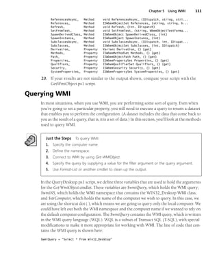 Chapter 5 Using WMI 111
ReferencesAsync_ Method void ReferencesAsync_ (IDispatch, string, stri...
References_ Method ISWbemObjectSet References_ (string, string, b...
Refresh_ Method void Refresh_ (int, IDispatch)
SetFromText_ Method void SetFromText_ (string, WbemObjectTextForma...
SpawnDerivedClass_ Method ISWbemObject SpawnDerivedClass_ (int)
SpawnInstance_ Method ISWbemObject SpawnInstance_ (int)
SubclassesAsync_ Method void SubclassesAsync_ (IDispatch, int, IDispat...
Subclasses_ Method ISWbemObjectSet Subclasses_ (int, IDispatch)
Derivation_ Property Variant Derivation_ () {get}
Methods_ Property ISWbemMethodSet Methods_ () {get}
Path_ Property ISWbemObjectPath Path_ () {get}
Properties_ Property ISWbemPropertySet Properties_ () {get}
Qualifiers_ Property ISWbemQualifierSet Qualifiers_ () {get}
Security_ Property ISWbemSecurity Security_ () {get}
SystemProperties_ Property ISWbemPropertySet SystemProperties_ () {get}
20. If your results are not similar to the output shown, compare your script with the
GetWmiObject.ps1 script.
Querying WMI
In most situations, when you use WMI, you are performing some sort of query. Even when
you’re going to set a particular property, you still need to execute a query to return a dataset
that enables you to perform the configuration. (A dataset includes the data that come back to
you as the result of a query, that is, it is a set of data.) In this section, you’ll look at the methods
used to query WMI.
Just the Steps To query WMI:
1. Specify the computer name.
2. Define the namespace.
3. Connect to WMI by using Get-WMIObject.
4. Specify the query by supplying a value for the filter argument or the query argument.
5. Use Format-List or another cmdlet to clean up the output.
In the QueryDesktop.ps1 script, we define three variables that are used to hold the arguments
for the Get-WmiObject cmdlet. These variables are $wmiQuery, which holds the WMI query;
$wmiNS, which holds the WMI namespace that contains the WIN32_Desktop WMI class;
and $strComputer, which holds the name of the computer we wish to query. In this case, we
are using the shortcut dot (.), which means we are going to query only the local computer. We
could have left out both the WMI namespace and the computer name if we wanted to rely on
the default computer configuration. The $wmiQuery contains the WMI query, which is written
in the WMI query language (WQL). WQL is a subset of Transact SQL (T-SQL), with special
modifications to make it more appropriate for working with WMI. The line of code that con-
tains the WMI query is shown here:
$wmiQuery = "Select * from Win32_Desktop"
 