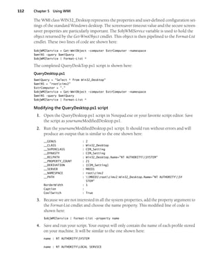 112 Chapter 5 Using WMI
The WMI class WIN32_Desktop represents the properties and user-defined configuration set-
tings of the standard Windows desktop. The screensaver timeout value and the secure screen-
saver properties are particularly important. The $objWMIService variable is used to hold the
object returned by the Get-WmiObject cmdlet. This object is then pipelined to the Format-List
cmdlet. These two lines of code are shown here:
$objWMIService = Get-WmiObject -computer $strComputer -namespace
$wmiNS -query $wmiQuery
$objWMIService | Format-List *
The completed QueryDeskTop.ps1 script is shown here:
QueryDesktop.ps1
$wmiQuery = "Select * from Win32_Desktop"
$wmiNS = "rootcimv2"
$strComputer = "."
$objWMIService = Get-WmiObject -computer $strComputer -namespace
$wmiNS -query $wmiQuery
$objWMIService | Format-List *
Modifying the QueryDesktop.ps1 script
1. Open the QueryDesktop.ps1 script in Notepad.exe or your favorite script editor. Save
the script as yournameModifiedDesktop.ps1.
2. Run the yournameModifiedDesktop.ps1 script. It should run without errors and will
produce an output that is similar to the one shown here:
__GENUS : 2
__CLASS : Win32_Desktop
__SUPERCLASS : CIM_Setting
__DYNASTY : CIM_Setting
__RELPATH : Win32_Desktop.Name="NT AUTHORITYSYSTEM"
__PROPERTY_COUNT : 21
__DERIVATION : {CIM_Setting}
__SERVER : MRED1
__NAMESPACE : rootcimv2
__PATH : MRED1rootcimv2:Win32_Desktop.Name="NT AUTHORITYSY
STEM"
BorderWidth : 1
Caption :
CoolSwitch : True
3. Because we are not interested in all the system properties, add the property argument to
the Format-List cmdlet and choose the name property. This modified line of code is
shown here:
$objWMIService | Format-List -property name
4. Save and run your script. Your output will only contain the name of each profile stored
on your machine. It will be similar to the one shown here:
name : NT AUTHORITYSYSTEM
name : NT AUTHORITYLOCAL SERVICE
 