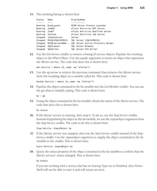 Chapter 5 Using WMI 115
11. The resulting listing is shown here:
Status Name DisplayName
------ ---- -----------
Running DcomLaunch DCOM Server Process Launcher
Running InoRPC eTrust Antivirus RPC Server
Running InoRT eTrust Antivirus Realtime Server
Running InoTask eTrust Antivirus Job Server
Stopped lanmanserver Server
Stopped MSSQL$SQLEXPRESS SQL Server (SQLEXPRESS)
Stopped MSSQLServerADHe... SQL Server Active Directory Helper
Stopped SQLBrowser SQL Server Browser
Stopped SQLWriter SQL Server VSS Writer
12. Use the Get-Service cmdlet to retrieve a listing of service objects. Pipeline the resulting
object to the Where-Object. Use the equals argument to return an object that represents
the Alerter service. The code that does this is shown here:
Get-Service | where {$_.name -eq "alerter"}
13. Use the up arrow to retrieve the previous command that retrieves the Alerter service.
Store the resulting object in a variable called $a. This code is shown here:
$a=Get-Service | where {$_.name -eq "alerter"}
14. Pipeline the object contained in the $a variable into the Get-Member cmdlet. You can use
the gm alias to simplify typing. This code is shown here:
$a | gm
15. Using the object contained in the $a variable, obtain the status of the Alerter service. The
code that does this is shown here:
$a.status
16. If the Alerter service is running, then stop it. To do so, use the Stop-Service cmdlet.
Instead of pipelining the object in the $a variable, we use the -inputobject argument from
the Stop-Service cmdlet. The code to do this is shown here:
Stop-Service -InputObject $a
17. If the Alerter service was stopped, then use the Start-Service cmdlet instead of the Stop-
Service cmdlet. Use the -inputobject argument to supply the object contained in the $a
variable to the cmdlet. This is shown here:
Start-Service -InputObject $a
18. Query the status property of the object contained in the $a variable to confirm that the
Alerter services’ status changed. This is shown here:
$a.status
If you are working with a service that has its Startup Type set to Disabled, then Power-
Shell will not be able to start it and will return an error.
 