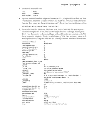 Chapter 6 Querying WMI 121
5. The results are shown here:
name : MRED1
model : TECRA M3
manufacturer : TOSHIBA
6. If you are interested in all the properties from the WIN32_computersystem class, you have
several options. The first is to use the up arrow and modify the Format-List cmdlet. Instead of
choosing three properties, change it to an asterisk (*). This revised command is shown here:
Get-WmiObject win32_computersystem | Format-List *
7. The results from this command are shown here. Notice, however, that although the
results seem impressive at first, they quickly degenerate into seemingly meaningless
drivel. Note the number of classes that begin with double underscore, such as __CLASS.
These are system properties that get attached to every WMI class when they are created.
Although useful to WMI gurus, they are less exciting to normal network administrators.
AdminPasswordStatus : 0
BootupState : Normal boot
ChassisBootupState : 3
KeyboardPasswordStatus : 0
PowerOnPasswordStatus : 0
PowerSupplyState : 3
PowerState : 0
FrontPanelResetStatus : 0
ThermalState : 3
Status : OK
Name : MRED1
PowerManagementCapabilities :
PowerManagementSupported :
__GENUS : 2
__CLASS : Win32_ComputerSystem
__SUPERCLASS : CIM_UnitaryComputerSystem
__DYNASTY : CIM_ManagedSystemElement
__RELPATH : Win32_ComputerSystem.Name="MRED1"
__PROPERTY_COUNT : 54
__DERIVATION : {CIM_UnitaryComputerSystem, CIM_ComputerSystem, C
IM_System, CIM_LogicalElement...}
__SERVER : MRED1
__NAMESPACE : rootcimv2
__PATH : MRED1rootcimv2:Win32_ComputerSystem.Name="MRE
D1"
AutomaticResetBootOption : True
AutomaticResetCapability : True
BootOptionOnLimit :
BootOptionOnWatchDog :
BootROMSupported : True
Caption : MRED1
CreationClassName : Win32_ComputerSystem
CurrentTimeZone : 60
DaylightInEffect : False
Description : AT/AT COMPATIBLE
Domain : northamerica.corp.microsoft.com
 