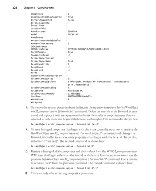 122 Chapter 6 Querying WMI
DomainRole : 1
EnableDaylightSavingsTime : True
InfraredSupported : False
InitialLoadInfo :
InstallDate :
LastLoadInfo :
Manufacturer : TOSHIBA
Model : TECRA M3
NameFormat :
NetworkServerModeEnabled :
NumberOfProcessors : 1
OEMLogoBitmap :
OEMStringArray : {PTM30U-0H001V59,SQ003648A83,138}
PartOfDomain : True
PauseAfterReset : -1
PrimaryOwnerContact :
PrimaryOwnerName : Mred
ResetCapability : 1
ResetCount : -1
ResetLimit : -1
Roles :
SupportContactDescription :
SystemStartupDelay : 15
SystemStartupOptions : {"Microsoft Windows XP Professional" /noexecute=o
ptin /fastdetect}
SystemStartupSetting : 0
SystemType : X86-based PC
TotalPhysicalMemory : 2146680832
UserName : NORTHAMERICAedwils
WakeUpType : 6
Workgroup :
8. To remove the system properties from the list, use the up arrow to retrieve the Get-WmiObject
win32_computersystem | Format-List * command. Delete the asterisk in the Format-List com-
mand and replace it with an expression that limits the results to property names that are
returned to only those that begin with the letters a through z. This command is shown here:
Get-WmiObject win32_computersystem | Format-List [a-z]*
9. To see a listing of properties that begin with the letter d, use the up arrow to retrieve the
Get-WmiObject win32_computersystem | Format-List [a-z]* command and change the
Format-List cmdlet to retrieve only properties that begin with the letter d. To do this,
substitute d* for [a-z]*. The revised command is shown here:
Get-WmiObject win32_computersystem | Format-List D*
10. Retrieve a listing of all the properties and their values from the WIN32_computersystem
WMI class that begin with either the letter d or the letter t. Use the up arrow to retrieve the
previous Get-WmiObject win32_computersystem | Format-List D* command. Use a comma
to separate the t* from the previous command. The revised command is shown here:
Get-WmiObject win32_computersystem | Format-List d*,t*
11. This concludes the retrieving properties procedure.
 